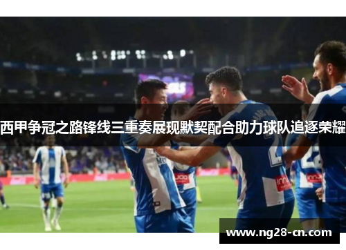 西甲争冠之路锋线三重奏展现默契配合助力球队追逐荣耀
