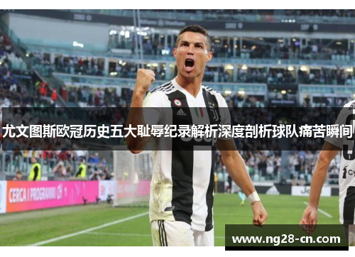 尤文图斯欧冠历史五大耻辱纪录解析深度剖析球队痛苦瞬间