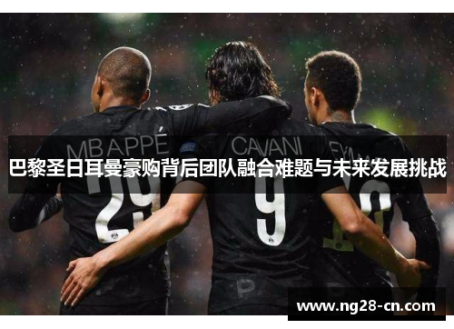 巴黎圣日耳曼豪购背后团队融合难题与未来发展挑战