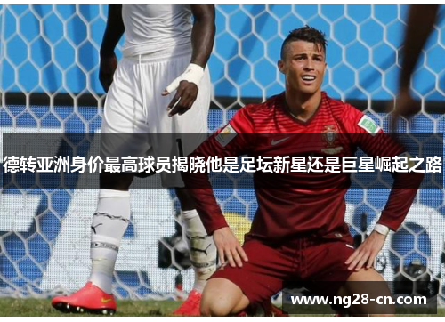德转亚洲身价最高球员揭晓他是足坛新星还是巨星崛起之路