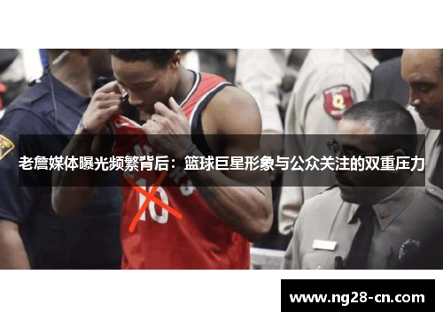 老詹媒体曝光频繁背后：篮球巨星形象与公众关注的双重压力